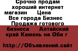 Срочно продам хороший интернет магазин.  › Цена ­ 4 600 - Все города Бизнес » Продажа готового бизнеса   . Алтайский край,Камень-на-Оби г.